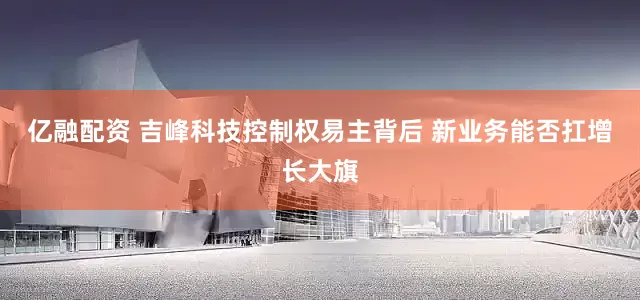 亿融配资 吉峰科技控制权易主背后 新业务能否扛增长大旗