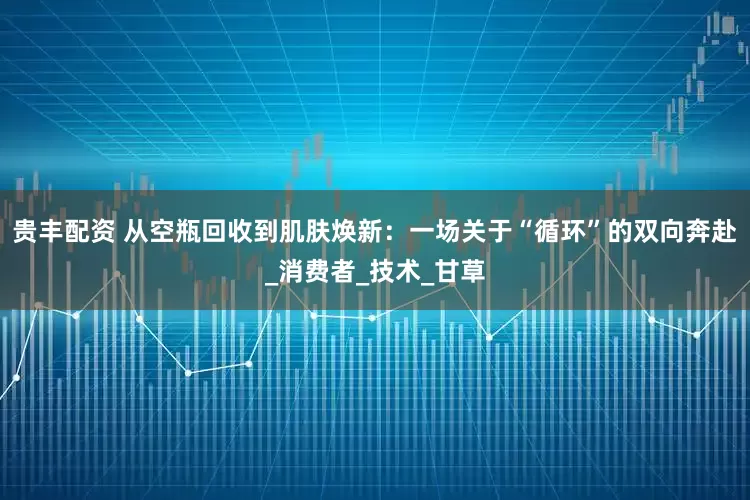 贵丰配资 从空瓶回收到肌肤焕新：一场关于“循环”的双向奔赴_消费者_技术_甘草