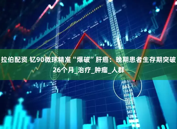 拉伯配资 钇90微球精准“爆破”肝癌：晚期患者生存期突破26个月_治疗_肿瘤_人群