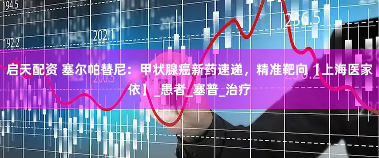 启天配资 塞尔帕替尼：甲状腺癌新药速递，精准靶向【上海医家依】_患者_塞普_治疗
