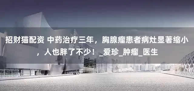 招财猫配资 中药治疗三年，胸腺瘤患者病灶显著缩小，人也胖了不少！_爱珍_肿瘤_医生