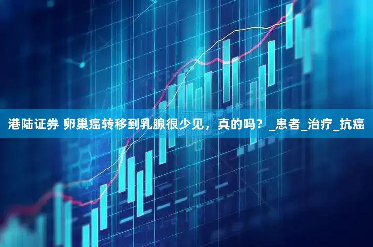 港陆证券 卵巢癌转移到乳腺很少见，真的吗？_患者_治疗_抗癌