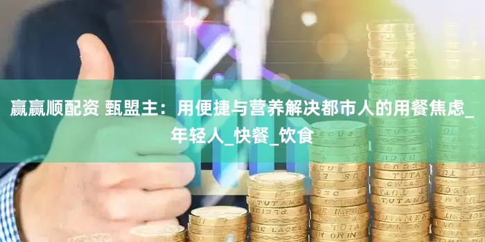 赢赢顺配资 甄盟主：用便捷与营养解决都市人的用餐焦虑_年轻人_快餐_饮食
