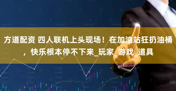 方道配资 四人联机上头现场！在加油站狂扔油桶，快乐根本停不下来_玩家_游戏_道具