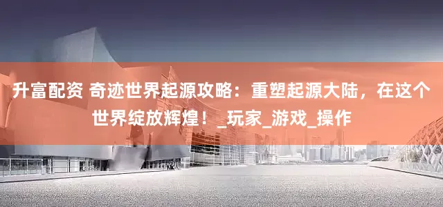 升富配资 奇迹世界起源攻略：重塑起源大陆，在这个世界绽放辉煌！_玩家_游戏_操作