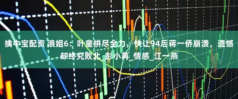 擒牛宝配资 浪姐6：叶童拼尽全力，快让94后蒋一侨崩溃，遗憾却终究败北_彭小苒_情感_江一燕