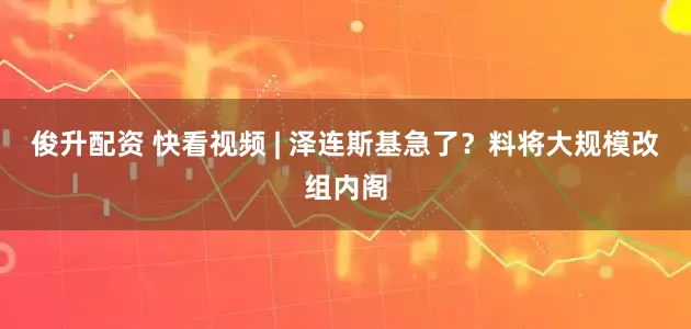 俊升配资 快看视频 | 泽连斯基急了？料将大规模改组内阁