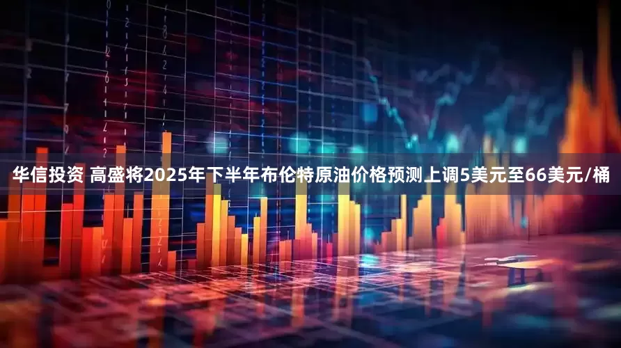 华信投资 高盛将2025年下半年布伦特原油价格预测上调5美元至66美元/桶