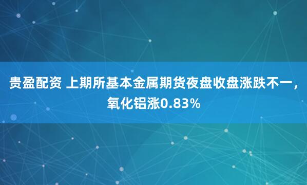 贵盈配资 上期所基本金属期货夜盘收盘涨跌不一，氧化铝涨0.83%
