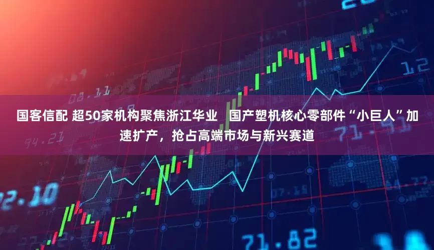 国客信配 超50家机构聚焦浙江华业   国产塑机核心零部件“小巨人”加速扩产，抢占高端市场与新兴赛道