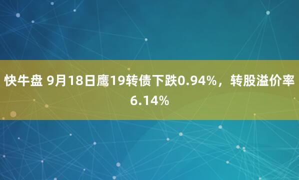 快牛盘 9月18日鹰19转债下跌0.94%，转股溢价率6.14%