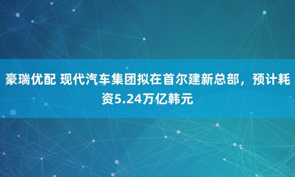 豪瑞优配 现代汽车集团拟在首尔建新总部，预计耗资5.24万亿韩元