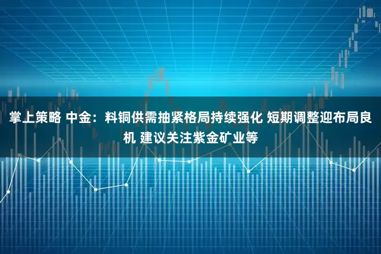 掌上策略 中金：料铜供需抽紧格局持续强化 短期调整迎布局良机 建议关注紫金矿业等
