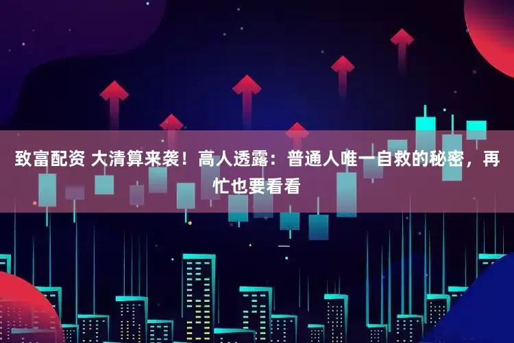 致富配资 大清算来袭！高人透露：普通人唯一自救的秘密，再忙也要看看