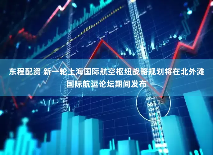 东程配资 新一轮上海国际航空枢纽战略规划将在北外滩国际航运论坛期间发布